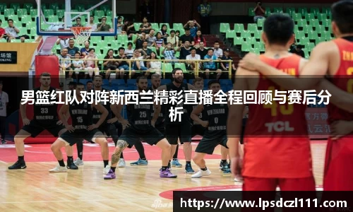 男篮红队对阵新西兰精彩直播全程回顾与赛后分析