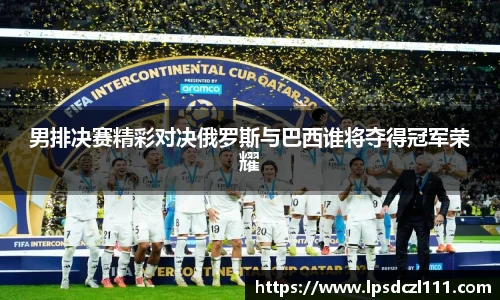 男排决赛精彩对决俄罗斯与巴西谁将夺得冠军荣耀