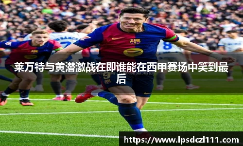 莱万特与黄潜激战在即谁能在西甲赛场中笑到最后