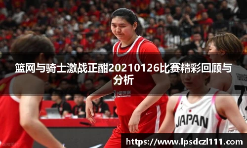 篮网与骑士激战正酣20210126比赛精彩回顾与分析